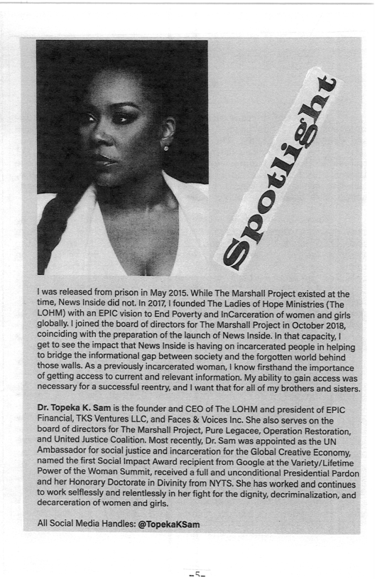 1 was released from prison in May 2015. While The Marshal Project existed at the time, News Inide did not. I 2017, 1 founded The Ladies of Hope Minisries (The LOHM) with an EPIC vision to End Poverty and InCarceration of women and girls globally. | joined the board of directors for The Marshall Project in October 2078, coinciding with the preparation ofthe launch of News Inside. In that capacit, |  get to see the impact that News Inside is having on incarcerated people in helping o bridge the informationl gap between society and the forgotten world behind those wall. As a previously incarcerated woman, | know firsthand the importance of getting access to current and relevant information. My abilty o gain access was necessary for a successful reentry, and | want that for il of my brothers and sisters.  Dr. Topeka K. Sam is the founder and CEO of The LOHM and president of EPIC Financial, TKS Ventures LLC, and Faces & Voices Inc. She also serves on the board of irectors for The Marshall Project, Pure Legacee, Operation Restoration, and United Justice Coalition. Most recently, Dr. Sam was appointed as the UN Ambassador for social justice and incarceration for the Global Creative Economy, named the first Social Impact Award recipient from Google at the Variety/Lifetime Power of the Woman Summit, received a full and unconditional Presidential Pardon ‘and her Honorary Doctorate in Divinity from NYTS. She has worked and continues.  to work selflessly and relentlessly in her fight for the dignity, decriminalization, and decarceration of women and girls.  All Social Media Handles: @Topekaksam  